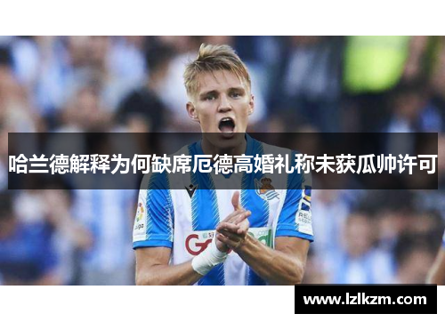 哈兰德解释为何缺席厄德高婚礼称未获瓜帅许可 哈兰德解释为何缺席厄德高婚礼称未获瓜帅许可