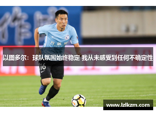 以图多尔:球队氛围始终稳定 我从未感受到任何不确定性 以图多尔:球队氛围始终稳定 我从未感受到任何不确定性