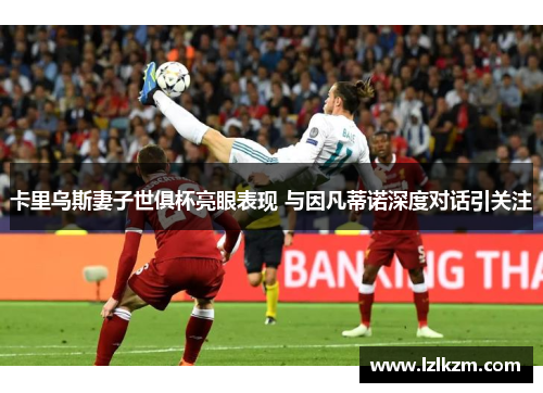 卡里乌斯妻子世俱杯亮眼表现 与因凡蒂诺深度对话引关注 卡里乌斯妻子世俱杯亮眼表现 与因凡蒂诺深度对话引关注