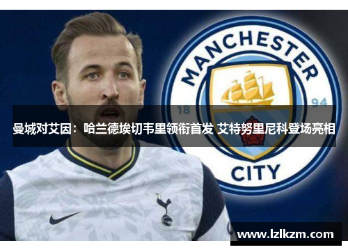 曼城对艾因:哈兰德埃切韦里领衔首发 艾特努里尼科登场亮相 曼城对艾因:哈兰德埃切韦里领衔首发 艾特努里尼科登场亮相
