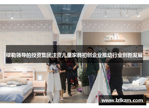 穆勒领导的投资集团注资儿童家具初创企业推动行业创新发展 穆勒领导的投资集团注资儿童家具初创企业推动行业创新发展