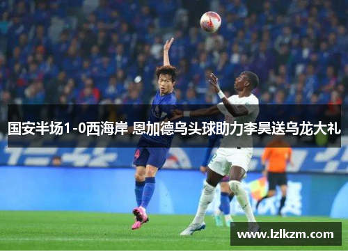 国安半场1-0西海岸 恩加德乌头球助力李昊送乌龙大礼 国安半场1-0西海岸 恩加德乌头球助力李昊送乌龙大礼