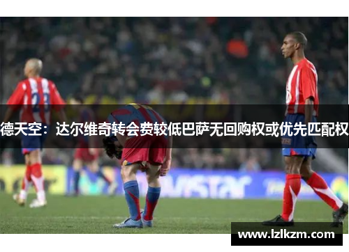 德天空:达尔维奇转会费较低巴萨无回购权或优先匹配权 德天空:达尔维奇转会费较低巴萨无回购权或优先匹配权