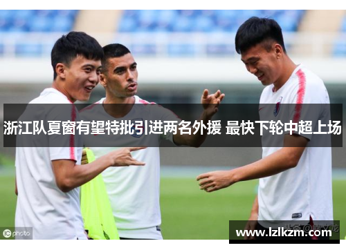 浙江队夏窗有望特批引进两名外援 最快下轮中超上场 浙江队夏窗有望特批引进两名外援 最快下轮中超上场