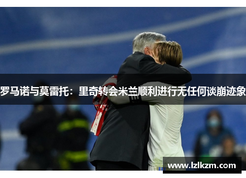 罗马诺与莫雷托:里奇转会米兰顺利进行无任何谈崩迹象 罗马诺与莫雷托:里奇转会米兰顺利进行无任何谈崩迹象
