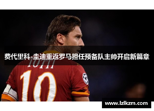费代里科-圭迪重返罗马担任预备队主帅开启新篇章 费代里科-圭迪重返罗马担任预备队主帅开启新篇章