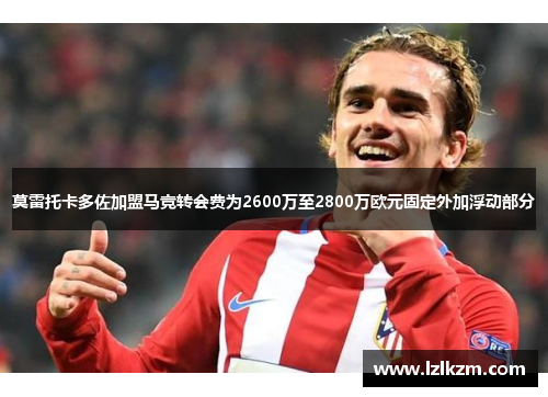 莫雷托卡多佐加盟马竞转会费为2600万至2800万欧元固定外加浮动部分 莫雷托卡多佐加盟马竞转会费为2600万至2800万欧元固定外加浮动部分