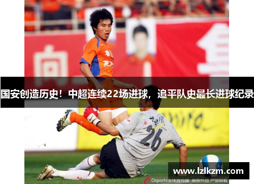 国安创造历史!中超连续22场进球,追平队史最长进球纪录 国安创造历史!中超连续22场进球,追平队史最长进球纪录